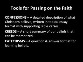 Tools	
  for	
  Passing	
  on	
  the	
  Faith	
  
CONFESSIONS	
  –	
  A	
  detailed	
  descripHon	
  of	
  what	
  
ChrisHans	
  believe,	
  wriJen	
  in	
  topical	
  essay	
  
format	
  with	
  supporHng	
  Bible	
  verses.	
  
CREEDS	
  –	
  A	
  short	
  summary	
  of	
  our	
  beliefs	
  that	
  
can	
  be	
  memorized.	
  
CATECHISMS	
  –	
  A	
  quesHon	
  &	
  answer	
  format	
  for	
  
learning	
  beliefs.	
  
 