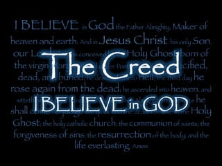 I BELIEVE in Godthe Father Almighty, Maker of
heaven and earth: And in Jesus Christ his only Son,
our Lord; who was conceived by the Holy Ghost, born of
the virgin Mary, suffered under Pontius Pilate, was cruciﬁed,
dead, and buried; he descended into hell; the third day he
rose again from the dead; he ascended into heaven, and
sitteth on the right hand of God the Father Almighty; from thence he
shall come to judge the quick and the dead. I believe in the Holy
Ghost; the holy catholic church; the communion of saints; the
forgiveness of sins; the resurrectionof the body; and the
life everlasting. Amen
The Creed	
  
I BELIEVE in GOD	
  
 