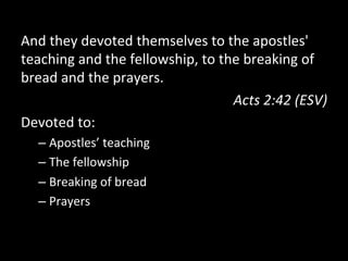 And	
  they	
  devoted	
  themselves	
  to	
  the	
  apostles'	
  
teaching	
  and	
  the	
  fellowship,	
  to	
  the	
  breaking	
  of	
  
bread	
  and	
  the	
  prayers.	
  	
  
Acts	
  2:42	
  (ESV)	
  
Devoted	
  to:	
  
– Apostles’	
  teaching	
  
– The	
  fellowship	
  
– Breaking	
  of	
  bread	
  
– Prayers	
  
 