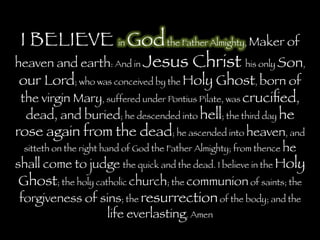 I BELIEVE in Godthe Father Almighty, Maker of
heaven and earth: And in Jesus Christ his only Son,
our Lord; who was conceived by the Holy Ghost, born of
the virgin Mary, suffered under Pontius Pilate, was cruciﬁed,
dead, and buried; he descended into hell; the third day he
rose again from the dead; he ascended into heaven, and
sitteth on the right hand of God the Father Almighty; from thence he
shall come to judge the quick and the dead. I believe in the Holy
Ghost; the holy catholic church; the communion of saints; the
forgiveness of sins; the resurrectionof the body; and the
life everlasting. Amen
 