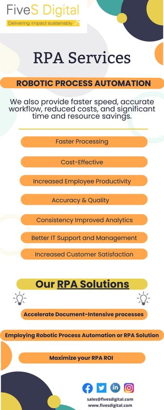 RPA Services
ROBOTIC PROCESS AUTOMATION
Faster Processing
Accelerate Document-Intensive processes
Employing Robotic Process Automation or RPA Solution
Maximize your RPA ROI
We also provide faster speed, accurate
workflow, reduced costs, and significant
time and resource savings.
Cost-Effective
Our RPA Solutions
Accuracy & Quality
Consistency Improved Analytics
Increased Employee Productivity
Better IT Support and Management
Increased Customer Satisfaction
sales@fivesdigital.com
www.fivesdigital.com
 