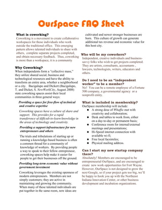 OurSpace FAQ Sheet
 What is coworking?                                  cultivated and newer stronger businesses are
 Coworking is a movement to create collaborative     born. This culture of growth can generate
 workspaces for those individuals who work           additional tax revenue and economic value for
 outside the traditional office. This emerging       this host city.
 pattern allows talented individuals to share with
 others, complete separate projects completed,     Who will be my coworkers?
 and obtain necessary feedback. Thus, coworking Independent, creative individuals and business-
 is more than a workspace, it is a community       savvy folks who wish to get projects completed.
                                                   They are artists, consultants, accountants ,
Why Coworking?                                     lawyers, technologists, writers, educators and
When independents form a “collective mass,”        others.
they utilize shared social, business and
technological resources and have the ability to    Do I need to be an “independent
transform an entire area, whether a neighborhood
                                                   worker” to be a member?
or a city. Bacigalupo and Dickert (Bacigalupo,
                                                   No! You can be a remote employee of a Fortune
T. and Dicket, S. NewWorkCity, August 2008)
                                                   500 company, a governmental agency or a
state coworking spaces assist their local
                                                   nonprofit entity.
communities in three general ways:
  Providing a space for free-flow of technical       What is included in membership?
  and creative expertise                             OurSpace membership will include:
                                                        ● A strong dose of Whuffie met with
   Coworking spaces have a culture of share and
   support. This provides for a rapid                      creativity and collaboration;
                                                        ● Desk and tables to work from, either
   transference of difficult-to-learn knowledge in
   the areas of technology and creativity.                 on a day-to-day or permanent basis;
                                                        ● Conference room for internal/external
   Providing a support infrastructure for new              meetings and presentations;
   entrepreneurs and others                             ● Hi-Speed internet connection with
   The trials and tribulations of starting up or           available wi-fi;
   running a knowledge-based business is often          ● Free local facsimiles;
   a common thread for a community of                   ● Physical mailing address.
   knowledge of workers. By providing people
   a way to speak to their fellow entrepreneur,      Can I start my new startup company
   coworking spaces help make it easier for          there?
   people to get their businesses off the ground.    Absolutely! Members are encouraged to be
                                                     entrepreneurial OurSpace, and are encouraged to
   Providing long-term economic value without
                                                     create new work opportunities for Fort Wayne.
   government investment
                                                     However, OurSpace is not designed to grow the
   Coworking leverages the existing openness of      next Google, so if your project gets too big, we’ll
   modern entrepreneurs. Members are not             be happy to hook you up with the Northeast
   simply customers; they are active in              Indiana Innovation Center, or other business
   maintaining and growing the community.            development and incubation organizations.
   When many of these talented individuals are
   put together in the same room, new ideas are
 