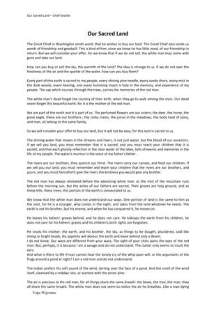 Our Sacred Land – Chief Seattle




                                          Our Sacred Land
The Great Chief in Washington sends word, that he wishes to buy our land. The Great Chief also sends us
words of friendship and goodwill. This is kind of him, since we know he has little need, of our friendship in
return. But we will consider your offer, for we know that if we do not sell, the white man may come with
guns and take our land.

How can you buy or sell the sky, the warmth of the land? The idea is strange to us. If we do not own the
freshness of the air and the sparkle of the water, how can you buy them?

Every part of this earth is sacred to my people, every shining pine needle, every sandy shore, every mist in
the dark woods, every hearing, and every humming insect is holy in the memory, and experience of my
people. The sap which courses through the trees, carries the memories of the red man.

The white man's dead forget the country of their birth, when they go to walk among the stars. Our dead
never forget this beautiful earth, for it is the mother of the red man.

We are part of the earth and it is part of us. The perfumed flowers are our sisters; the deer, the horse, the
great eagle, these are our brothers ; the rocky crests, the juices in the meadows, the body heat of pony,
and man, all belong to the same family.

So we will consider your offer to buy our land, but it will not be easy, for this land is sacred to us.

The shining water that moves in the streams and rivers, is not just water, but the blood of our ancestors.
If we sell you land, you must remember that it is sacred, and you must teach your children that it is
sacred, and that each ghostly reflection in the clear water of the lakes, tells of events and memories in the
life of my people. The water's murmur is the voice of my father's father.

The rivers are our brothers, they quench our thirst. The rivers carry our canoes, and feed our children. If
we sell you our land, you must remember and teach your children that the rivers are our brothers, and
yours, and you must henceforth give the rivers the kindness you would give any brother.

The red man has always retreated before the advancing white man, as the mist of the mountain runs
before the morning sun. But the ashes of our fathers are sacred, Their graves are holy ground, and so
these hills, these trees, this portion of the earth is consecrated to us.

We know that the white man does not understand our ways. One portion of land is the same to him as
the next, for he is a stranger, whp comes in the night, and takes from the land whatever he needs. The
earth is not his brother, but his enemy, and when he has conquered it, he moves on.

He leaves his fathers' graves behind, and he does not care. He kidnaps the earth from his children, he
does not care for his fathers' graves and his children's birth rights are forgotten.

He treats his mother, the earth, and his brother, the sky, as things to be bought, plundered, sold like
sheep or bright beads, His appetite will devour the earth and leave behind only a desert.
I do not know. Our ways are different from your ways. The sight of your cities pains the eyes of the red
man. But, perhaps, it is because I am a savage and do not understand. The clatter only seems to insult the
ears.
And what is there to life if man cannot hear the lonely cry of the whip-poor-will, or the arguments of the
frogs around a pond at night? I am a red man and do not understand.

The Indian prefers ths soft sound of the wind, darting over the face of a pond. And the smell of the wind
itself, cleansed by a midday rain, or scented with the pinon pine.

The air is precious to ths red man, for all things share the same breath- the beast, the tree, the man, they
all share the same breath. The white man does not seem to notice the air he breathes. Like a man dying
    Yapa Wijeratne
 