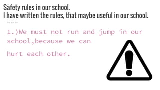 Safety rules in our school.
I have written the rules, that maybe useful in our school.
1.)We must not run and jump in our
school,because we can
hurt each other.