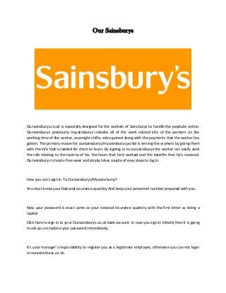 Our Sainsburys
Oursainsburys.co.uk is especially designed for the workers of Sainsburys to handle the paystubs online.
Oursainsburys previously mysainsburys includes all of the work related info of the workers viz the
working time of the worker, overnight shifts, extra gained along with the payments that the worker has
gotten. The primary reason for oursainsburys/mysainsburys portal is serving the workers by giving them
with the info that's needed for them to learn. By signing in to oursainsburys the worker can easily avail
the info relating to the routine of his, the hours that he'd worked and the benefits that he's received.
Oursainsburys is hassle free wear and simply takes couple of easy steps to log in.
How you can Login In To Oursainsburys/Mysainsburys?
You must know your National insurance quantity And keep your personnel number prepared with you.
Now your password is exact same as your national insurance quantity with the first letter as being a
capital.
Click here to sign in to your Oursainsburys.co.uk bank account. In case you sign in initially then it is going
to ask you to replace your password immediately.
It's your manager's responsibility to register you as a legitimate employee, otherwise you can not login
to oursainsburys.co.uk.
 