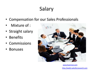 Salary
• Compensation for our Sales Professionals
• Mixture of :
• Straight salary
• Benefits
• Commissions
• Bonuses
www.Examiner.com
http://web2.salesforcesearch.com
 