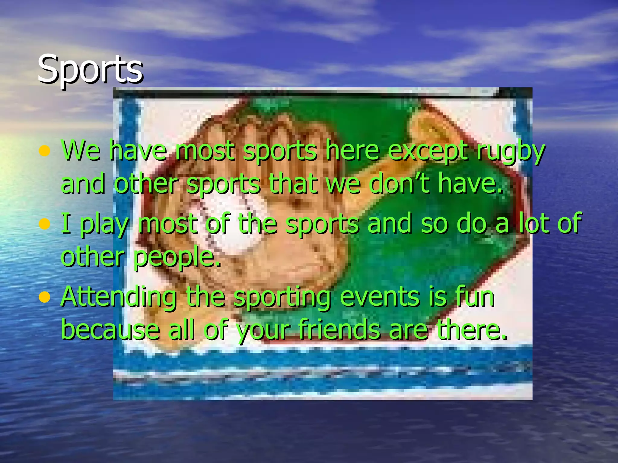 Sports We have most sports here except rugby and other sports that we don’t have.  I play most of the sports and so do a lot of other people.  Attending the sporting events is fun because all of your friends are there. 