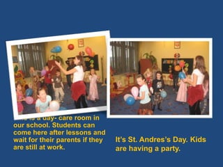 Thisis a day- careroominourschool. Studentscancomehereafterlessons and wait for theirparentsiftheyarestillatwork.It’s St. Andres’s Day. Kidsarehaving a party.