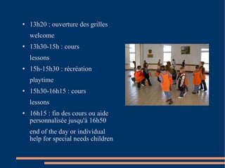 13h20 : ouverture des grilles welcome 13h30-15h : cours lessons 15h-15h30 : récréation playtime 15h30-16h15 : cours lessons 16h15 : fin des cours ou aide personnalisée jusqu'à 16h50 end of the day or individual help for special needs children 