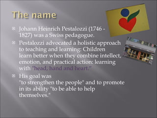 Johann Heinrich Pestalozzi (1746 - 1827) was a Swiss pedagogue. Pestalozzi advocated a holistic approach to teaching and learning: Children learn better when they combine intellect, emotion, and practical action: learning with  "head, hand and heart.“ His goal was "to strengthen the people" and to promote in its ability "to be able to help themselves." 