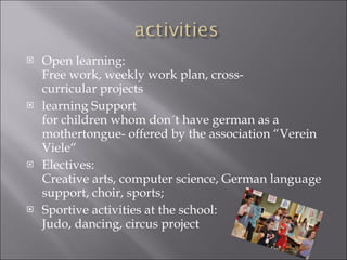Open learning: Free work, weekly work plan, cross-curricular projects learning Support for children whom don´t have german as a mothertongue- offered by the association “Verein Viele“ Electives: Creative arts, computer science, German language support, choir, sports; Sportive activities at the school: Judo, dancing, circus project 