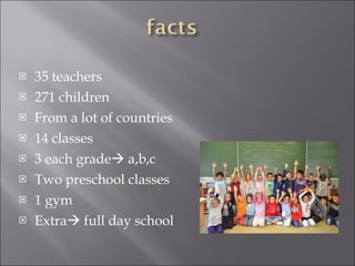 35 teachers 271 children From a lot of countries 14 classes 3 each grade   a,b,c Two preschool classes 1 gym Extra   full day school 