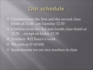 Children from the first and the second class finish at 11.30…on Tuesday 12.30 Children from the 3rd and fourth class finish at 12.30 …except on friday 12.30 Teachers   22 hours a week We start at 07.45AM  Some lessons we are two teachers in class 