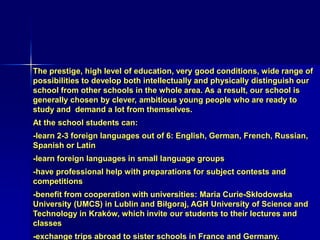 The prestige, high level of education, very good conditions, wide range of
possibilities to develop both intellectually and physically distinguish our
school from other schools in the whole area. As a result, our school is
generally chosen by clever, ambitious young people who are ready to
study and demand a lot from themselves.
At the school students can:
-learn 2-3 foreign languages out of 6: English, German, French, Russian,
Spanish or Latin
-learn foreign languages in small language groups
-have professional help with preparations for subject contests and
competitions
-benefit from cooperation with universities: Maria Curie-Skłodowska
University (UMCS) in Lublin and Biłgoraj, AGH University of Science and
Technology in Kraków, which invite our students to their lectures and
classes
-exchange trips abroad to sister schools in France and Germany.
 