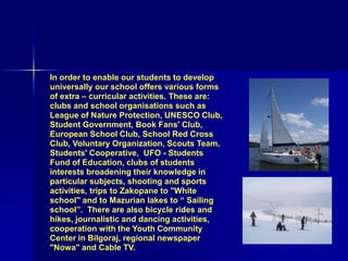 In order to enable our students to develop
universally our school offers various forms
of extra – curricular activities. These are:
clubs and school organisations such as
League of Nature Protection, UNESCO Club,
Student Government, Book Fans' Club,
European School Club, School Red Cross
Club, Voluntary Organization, Scouts Team,
Students' Cooperative, UFO - Students
Fund of Education, clubs of students
interests broadening their knowledge in
particular subjects, shooting and sports
activities, trips to Zakopane to "White
school" and to Mazurian lakes to “ Sailing
school”. There are also bicycle rides and
hikes, journalistic and dancing activities,
cooperation with the Youth Community
Center in Bilgoraj, regional newspaper
"Nowa" and Cable TV.
 