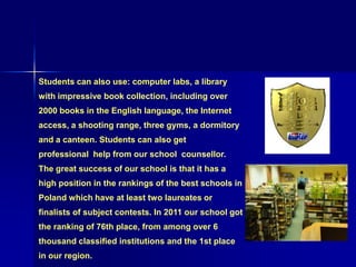 Students can also use: computer labs, a library
with impressive book collection, including over
2000 books in the English language, the Internet
access, a shooting range, three gyms, a dormitory
and a canteen. Students can also get
professional help from our school counsellor.
The great success of our school is that it has a
high position in the rankings of the best schools in
Poland which have at least two laureates or
finalists of subject contests. In 2011 our school got
the ranking of 76th place, from among over 6
thousand classified institutions and the 1st place
in our region.
 