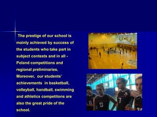 The prestige of our school is
mainly achieved by success of
the students who take part in
subject contests and in all -
Poland competitions and
regional preliminaries.
Moreover, our students’
achievements in basketball,
volleyball, handball, swimming
and athletics competitons are
also the great pride of the
school.
 