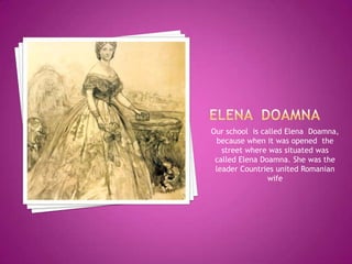 Our school is called Elena Doamna,
 because when it was opened the
   street where was situated was
 called Elena Doamna. She was the
 leader Countries united Romanian
                wife
 