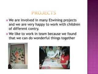  We  are involved in many Etwining projects
  and we are very happy to work with children
  of different contry.
 We like to work in team because we found
  that we can do wonderful things together
 