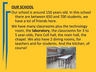 OUR SCHOOL
Our school is around 150 years old. In this school
 there are between 650 and 700 students, we
 have a lot of friends here.
We have many classrooms plus the technology
 room, the laboratory, the classrooms for 3 to
 5 year-olds, Pare Coll hall, the main hall, the
 chapel. We also have 2 dining rooms, for
 teachers and for students. And the kitchen, of
 course!
 