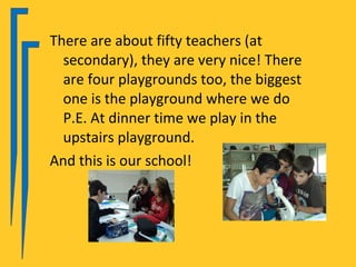 There are about fifty teachers (at
  secondary), they are very nice! There
  are four playgrounds too, the biggest
  one is the playground where we do
  P.E. At dinner time we play in the
  upstairs playground.
And this is our school!
 