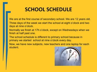 SCHOOL SCHEDULE
We are at the first course of secondary school. We are 12 years old.
Three days of the week we start the school at eight o’clock and two
days at nine o’clock.
Normally we finish at 17h o’clock, except on Wednesdays when we
finish at half past one.
The school schedule is different to primary school because in
primary we started school at nine o’clock every day.
Now, we have new subjects, new teachers and one laptop for each
student.
 