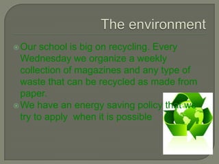  Our  school is big on recycling. Every
  Wednesday we organize a weekly
  collection of magazines and any type of
  waste that can be recycled as made from
  paper.
 We have an energy saving policy that we
  try to apply when it is possible.
 