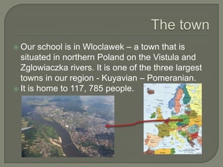  Our   school is in Wloclawek – a town that is
  situated in northern Poland on the Vistula and
  Zglowiaczka rivers. It is one of the three largest
  towns in our region - Kuyavian – Pomeranian.
 It is home to 117, 785 people.
 