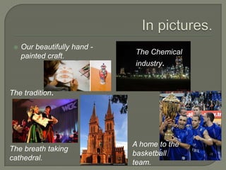    Our beautifully hand -
                              The Chemical
     painted craft.
                              industry.


The tradition.




                              A home to the
The breath taking
                              basketball
cathedral.
                              team.
 