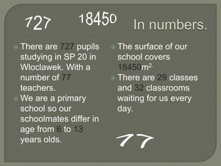  There  are 727 pupils    The  surface of our
  studying in SP 20 in      school covers
  Wloclawek. With a         18450m2.
  number of 77             There are 29 classes
  teachers.                 and 32 classrooms
 We are a primary          waiting for us every
  school so our             day.
  schoolmates differ in
  age from 6 to 13
  years olds.
 
