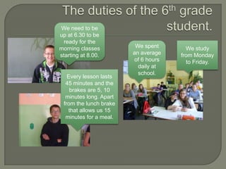 We need to be
up at 6.30 to be
  ready for the
morning classes          We spent      We study
starting at 8.00.       an average   from Monday
                        of 6 hours     to Friday.
                          daily at
                          school.
   Every lesson lasts
  45 minutes and the
    brakes are 5, 10
  minutes long. Apart
 from the lunch brake
   that allows us 15
  minutes for a meal.
 