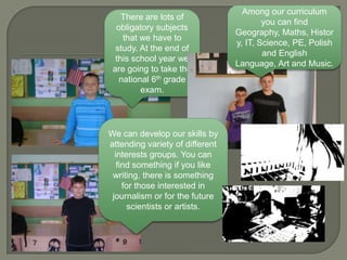 Among our curriculum
    There are lots of
                                         you can find
  obligatory subjects
                                 Geography, Maths, Histor
    that we have to
                                 y, IT, Science, PE, Polish
  study. At the end of
                                         and English
  this school year we
                                 Language, Art and Music.
 are going to take the
   national 6th grade
         exam.




We can develop our skills by
attending variety of different
  interests groups. You can
   find something if you like
 writing, there is something
     for those interested in
 journalism or for the future
      scientists or artists.
 