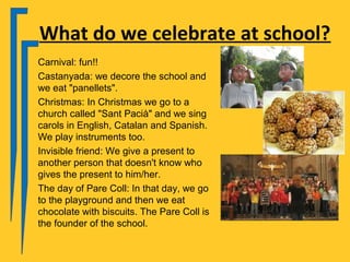 What do we celebrate at school?
Carnival: fun!!
Castanyada: we decore the school and
we eat "panellets".
Christmas: In Christmas we go to a
church called "Sant Pacià" and we sing
carols in English, Catalan and Spanish.
We play instruments too.
Invisible friend: We give a present to
another person that doesn't know who
gives the present to him/her.
The day of Pare Coll: In that day, we go
to the playground and then we eat
chocolate with biscuits. The Pare Coll is
the founder of the school.
 