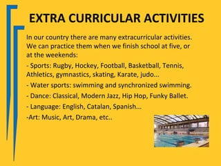 EXTRA CURRICULAR ACTIVITIES
In our country there are many extracurricular activities.
We can practice them when we finish school at five, or
at the weekends:
- Sports: Rugby, Hockey, Football, Basketball, Tennis,
Athletics, gymnastics, skating, Karate, judo...
- Water sports: swimming and synchronized swimming.
- Dance: Classical, Modern Jazz, Hip Hop, Funky Ballet.
- Language: English, Catalan, Spanish...
-Art: Music, Art, Drama, etc..
 