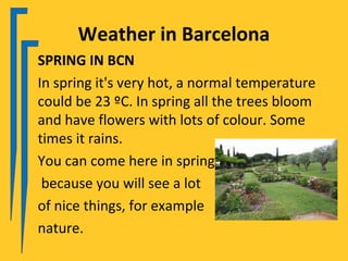 Weather in Barcelona
SPRING IN BCN
In spring it's very hot, a normal temperature
could be 23 ºC. In spring all the trees bloom
and have flowers with lots of colour. Some
times it rains.
You can come here in spring
 because you will see a lot
of nice things, for example
nature.
 