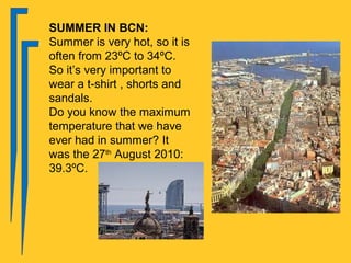 SUMMER IN BCN:
Summer is very hot, so it is
often from 23ºC to 34ºC.
So it’s very important to
wear a t-shirt , shorts and
sandals.
Do you know the maximum
temperature that we have
ever had in summer? It
was the 27th August 2010:
39.3ºC.
 