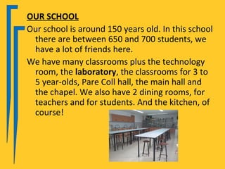 OUR SCHOOL
Our school is around 150 years old. In this school
 there are between 650 and 700 students, we
 have a lot of friends here.
We have many classrooms plus the technology
 room, the laboratory, the classrooms for 3 to
 5 year-olds, Pare Coll hall, the main hall and
 the chapel. We also have 2 dining rooms, for
 teachers and for students. And the kitchen, of
 course!
 