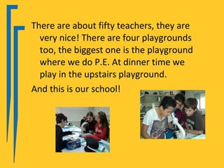 There are about fifty teachers, they are
  very nice! There are four playgrounds
  too, the biggest one is the playground
  where we do P.E. At dinner time we
  play in the upstairs playground.
And this is our school!
 