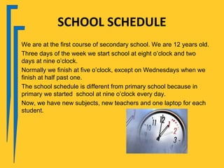 SCHOOL SCHEDULE
We are at the first course of secondary school. We are 12 years old.
Three days of the week we start school at eight o’clock and two
days at nine o’clock.
Normally we finish at five o’clock, except on Wednesdays when we
finish at half past one.
The school schedule is different from primary school because in
primary we started school at nine o’clock every day.
Now, we have new subjects, new teachers and one laptop for each
student.
 
