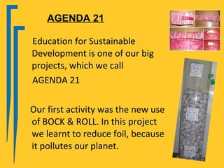 AGENDA 21

Education for Sustainable
Development is one of our big
projects, which we call
AGENDA 21

Our first activity was the new use
of BOCK & ROLL. In this project
we learnt to reduce foil, because
it pollutes our planet.
 