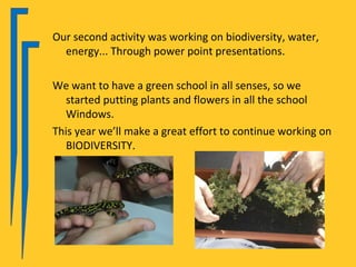 Our second activity was working on biodiversity, water,
  energy... Through power point presentations.

We want to have a green school in all senses, so we
   started putting plants and flowers in all the school
   Windows.
This year we’ll make a great effort to continue working on
   BIODIVERSITY.
 