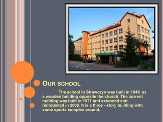 OUR SCHOOL
        The school in Strawczyn was built in 1946 as
a wooden building opposite the church. The current
building was built in 1977 and extended and
remodelled in 2009. It is a three - story building with
some sports complex around.
 