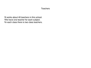 Teachers



lIt works about 40 teachers in this school.
lWe have one teacher for each subject.
lIn each class there is two class teachers.
 