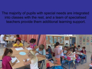 The majority of pupils with special needs are integrated
into classes with the rest, and a team of specialised
teachers provide them additional learning support.
 