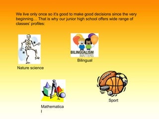 We live only once so it’s good to make good decisions since the very 
beginning… That is why our junior high school offers wide range of 
classes’ profiles: 
Nature science 
Mathematica 
l 
Bilingual 
Sport 
 