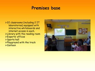 Premises base 
22 classrooms (including 2 IT 
laboratories) equipped with 
interactive whiteboards and 
internet access in each. 
Library with the reading room 
Experts’ offices 
Sports hall 
Playground with the track 
Canteen 
 