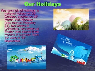 Our HolidaysOur Holidays
We have lots of holidays: aWe have lots of holidays: a
national holiday on 28national holiday on 28thth
October, another on 25October, another on 25thth
March, Ash MondayMarch, Ash Monday
(this year on February(this year on February
23), two weeks at23), two weeks at
Christmas, two weeks atChristmas, two weeks at
Easter, and almost threeEaster, and almost three
months in summer, frommonths in summer, from
1616thth
June to 10June to 10thth
September.September.
 