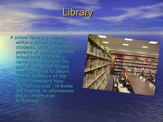 LibraryLibrary
A school library is a libraryA school library is a library
within a school wherewithin a school where
students, staff, and often,students, staff, and often,
parents of public or privateparents of public or private
school have access to aschool have access to a
variety of resources. Thevariety of resources. The
goal of the school librarygoal of the school library
media center is to ensuremedia center is to ensure
that all members of thethat all members of the
school community haveschool community have
equitable access ” to booksequitable access ” to books
and reading, to information,and reading, to information,
and to informationand to information
technology.”technology.”
 