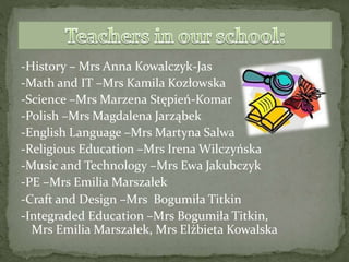 -History – Mrs Anna Kowalczyk-Jas
-Math and IT –Mrs Kamila Kozłowska
-Science –Mrs Marzena Stępień-Komar
-Polish –Mrs Magdalena Jarząbek
-English Language –Mrs Martyna Salwa
-Religious Education –Mrs Irena Wilczyńska
-Music and Technology –Mrs Ewa Jakubczyk
-PE –Mrs Emilia Marszałek
-Craft and Design –Mrs Bogumiła Titkin
-Integraded Education –Mrs Bogumiła Titkin,
Mrs Emilia Marszałek, Mrs Elżbieta Kowalska
 