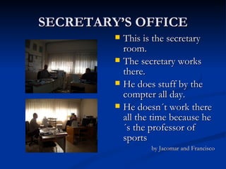 SECRETARY’S OFFICE This is the secretary room.  The secretary works there. He does stuff by the compter all day. He doesn´t work there all the time because he´s the professor of sports by Jacomar and Francisco 